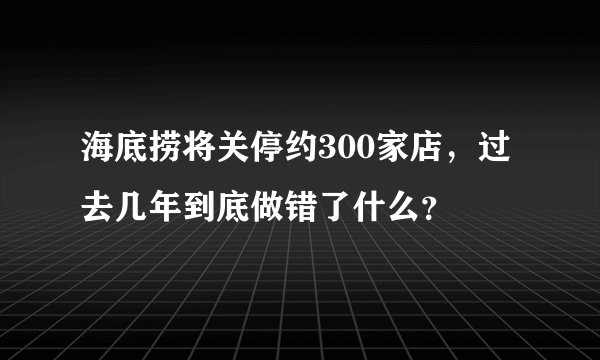 海底捞将关停约300家店，过去几年到底做错了什么？