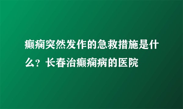 癫痫突然发作的急救措施是什么？长春治癫痫病的医院