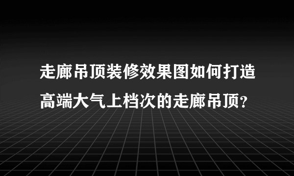 走廊吊顶装修效果图如何打造高端大气上档次的走廊吊顶？