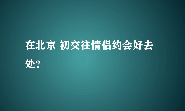 在北京 初交往情侣约会好去处？
