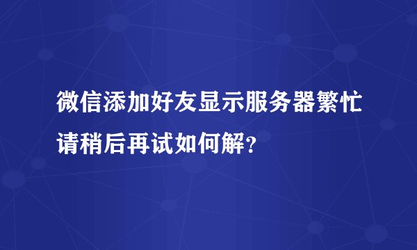 微信添加好友显示服务器繁忙请稍后再试如何解？