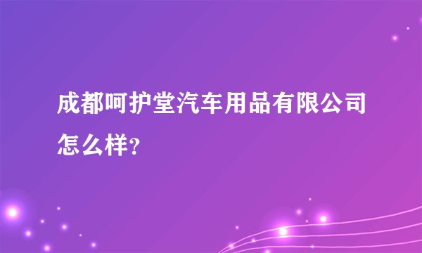 成都呵护堂汽车用品有限公司怎么样？