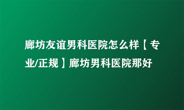 廊坊友谊男科医院怎么样【专业/正规】廊坊男科医院那好