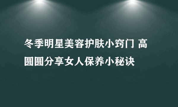 冬季明星美容护肤小窍门 高圆圆分享女人保养小秘诀