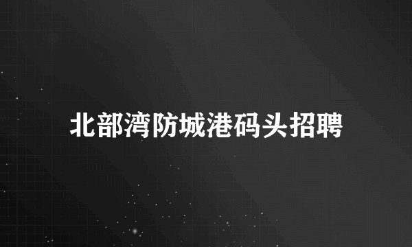 北部湾防城港码头招聘