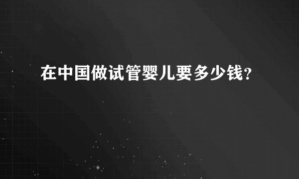 在中国做试管婴儿要多少钱？