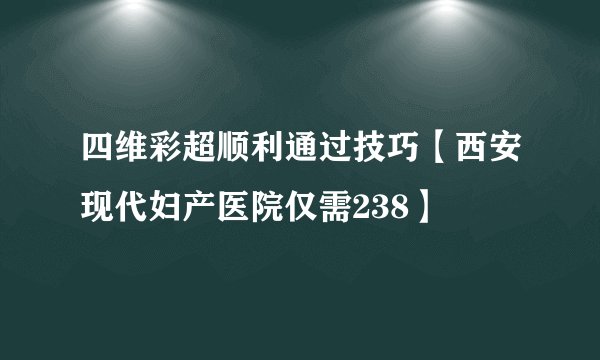 四维彩超顺利通过技巧【西安现代妇产医院仅需238】