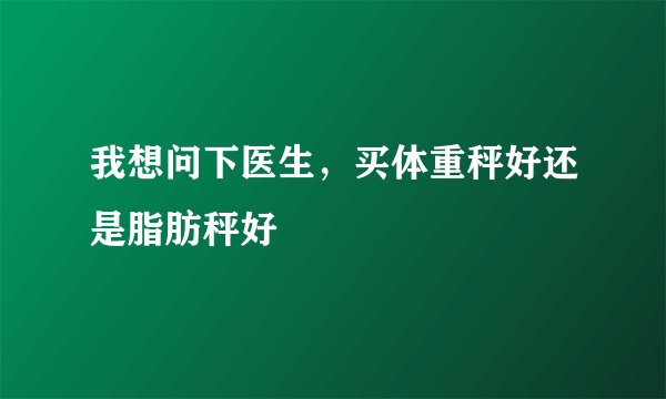 我想问下医生，买体重秤好还是脂肪秤好