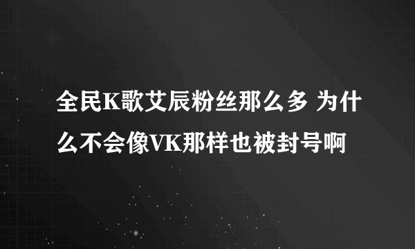 全民K歌艾辰粉丝那么多 为什么不会像VK那样也被封号啊