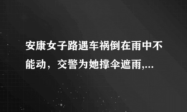 安康女子路遇车祸倒在雨中不能动，交警为她撑伞遮雨, 你怎么看？