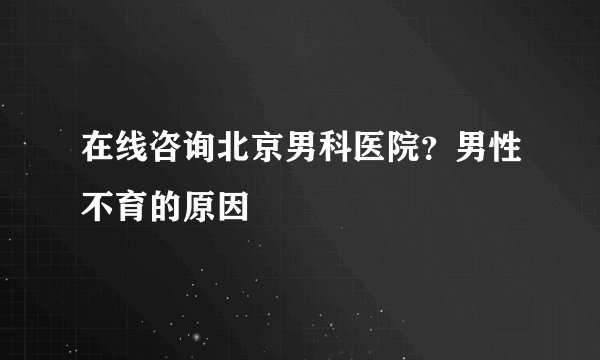 在线咨询北京男科医院？男性不育的原因