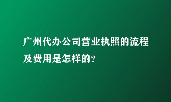 广州代办公司营业执照的流程及费用是怎样的？