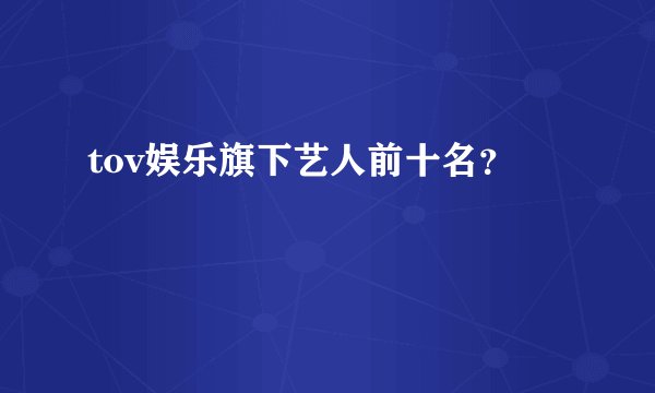 tov娱乐旗下艺人前十名？