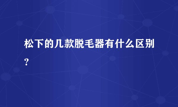 松下的几款脱毛器有什么区别？