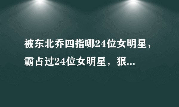 被东北乔四指哪24位女明星，霸占过24位女明星，狠的时候连自己都砍的东
