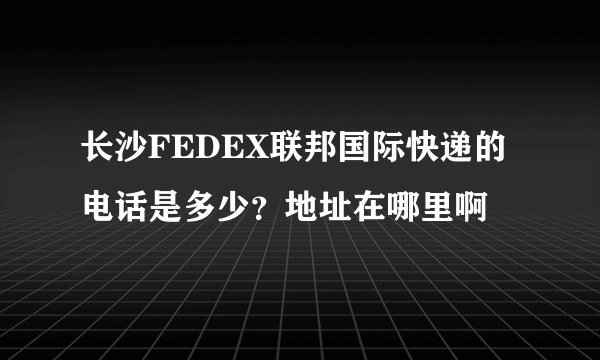 长沙FEDEX联邦国际快递的电话是多少？地址在哪里啊
