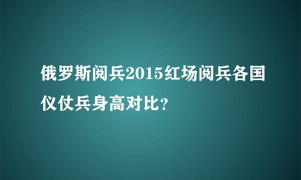 俄罗斯阅兵2015红场阅兵各国仪仗兵身高对比？