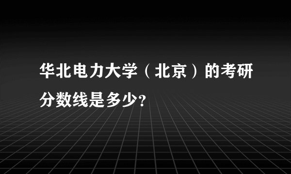 华北电力大学（北京）的考研分数线是多少？