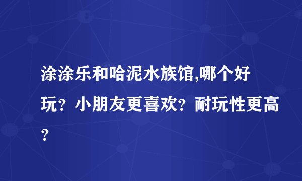 涂涂乐和哈泥水族馆,哪个好玩？小朋友更喜欢？耐玩性更高？