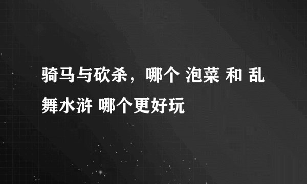 骑马与砍杀，哪个 泡菜 和 乱舞水浒 哪个更好玩