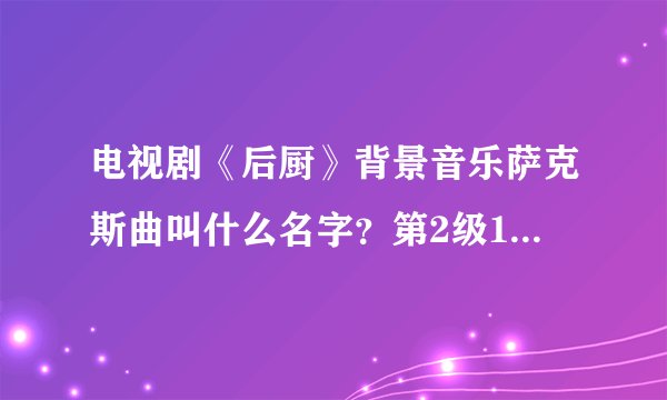 电视剧《后厨》背景音乐萨克斯曲叫什么名字?第2级16分钟的时候放的..希望您的团队能帮助我 找到 谢谢