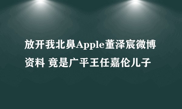 放开我北鼻Apple董泽宸微博资料 竟是广平王任嘉伦儿子