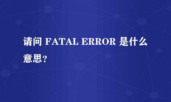 请问 FATAL ERROR 是什么意思？