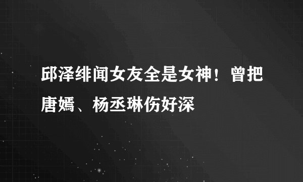 邱泽绯闻女友全是女神！曾把唐嫣、杨丞琳伤好深