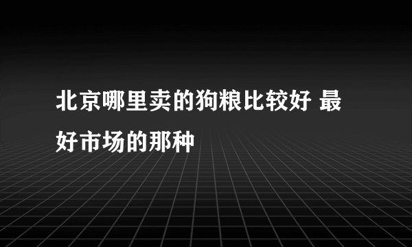 北京哪里卖的狗粮比较好 最好市场的那种