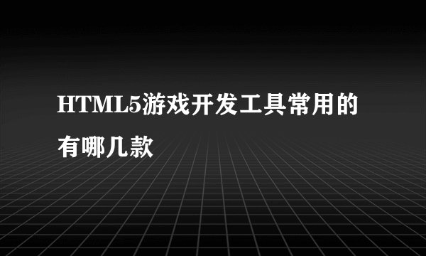 HTML5游戏开发工具常用的有哪几款