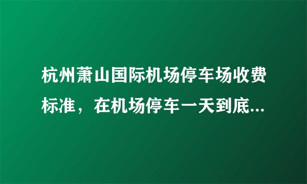 杭州萧山国际机场停车场收费标准，在机场停车一天到底要花多少钱