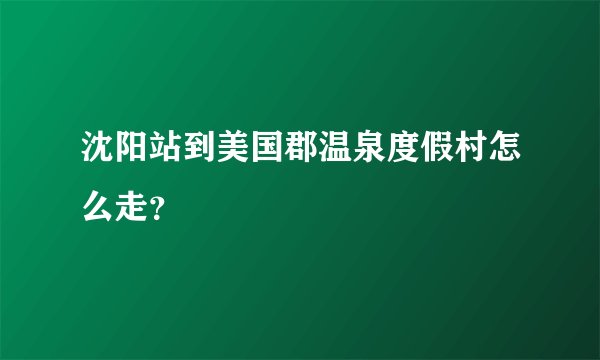 沈阳站到美国郡温泉度假村怎么走？