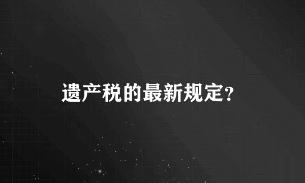 遗产税的最新规定？