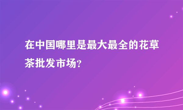 在中国哪里是最大最全的花草茶批发市场？