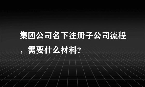 集团公司名下注册子公司流程,需要什么材料?
