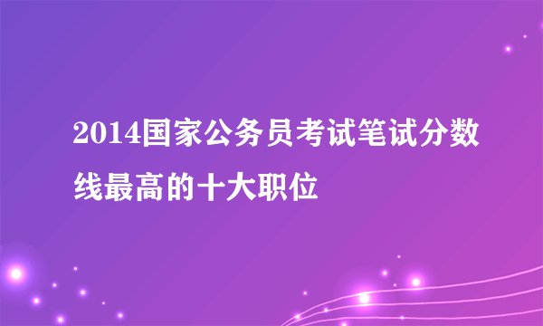 2014国家公务员考试笔试分数线最高的十大职位