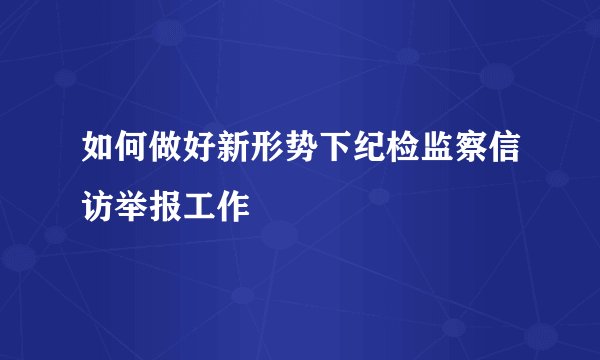 如何做好新形势下纪检监察信访举报工作