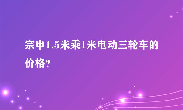 宗申1.5米乘1米电动三轮车的价格？