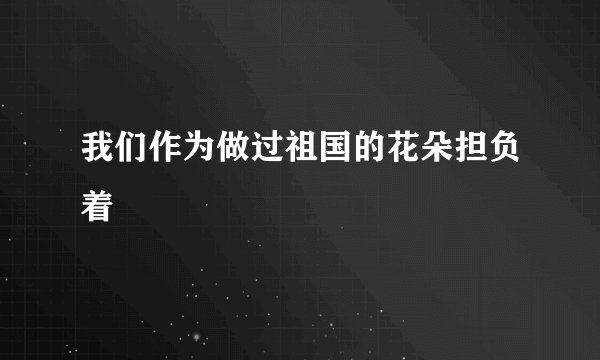 我们作为做过祖国的花朵担负着