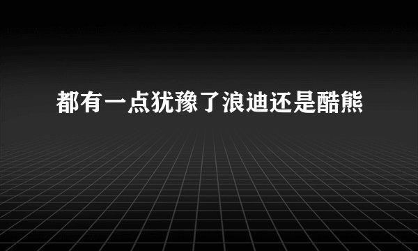 都有一点犹豫了浪迪还是酷熊
