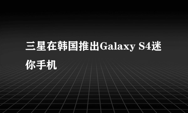 三星在韩国推出Galaxy S4迷你手机