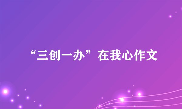 “三创一办”在我心作文