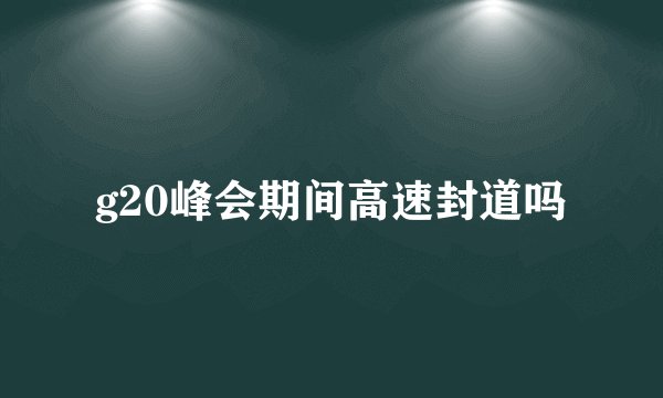 g20峰会期间高速封道吗