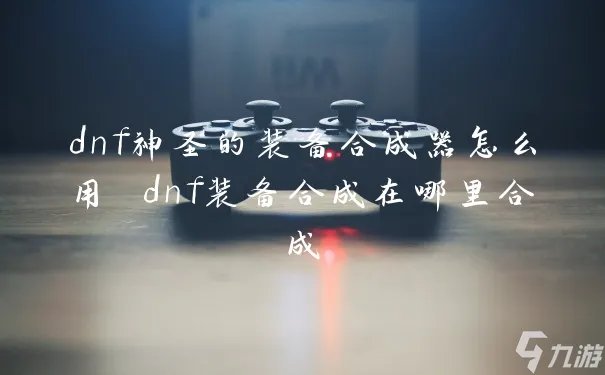 dnf神圣的装备合成器怎么用 dnf装备合成在哪里合成