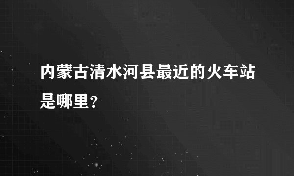 内蒙古清水河县最近的火车站是哪里？