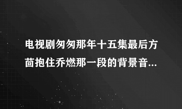 电视剧匆匆那年十五集最后方茴抱住乔燃那一段的背景音乐是啥？