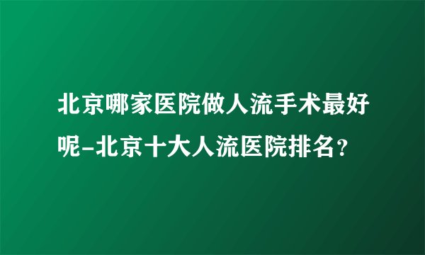 北京哪家医院做人流手术最好呢-北京十大人流医院排名？