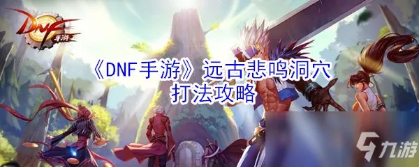 《DNF手游》远古悲鸣洞穴怎么打 悲鸣洞穴开荒打法技巧攻略