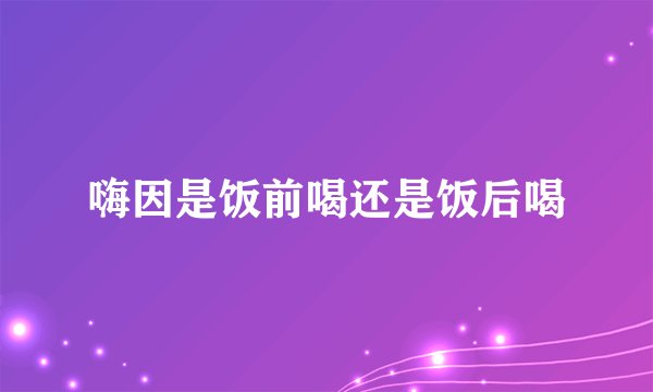 嗨因是饭前喝还是饭后喝
