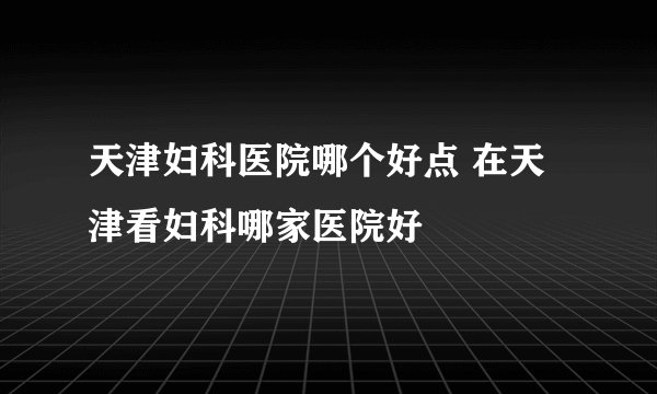 天津妇科医院哪个好点 在天津看妇科哪家医院好